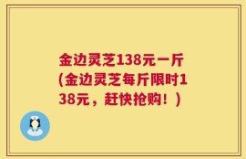 金边灵芝138元一斤(金边灵芝每斤限时138元，赶快抢购！)