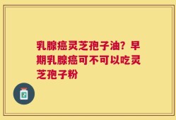 乳腺癌灵芝孢子油？早期乳腺癌可不可以吃灵芝孢子粉