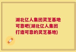 湖北亿人集团灵芝基地可靠吧(湖北亿人集团打造可靠的灵芝基地)