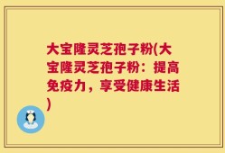 大宝隆灵芝孢子粉(大宝隆灵芝孢子粉：提高免疫力，享受健康生活)
