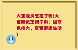 大宝隆灵芝孢子粉(大宝隆灵芝孢子粉：提高免疫力，享受健康生活)