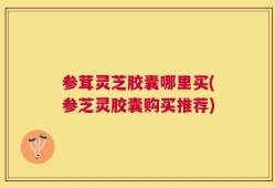 参茸灵芝胶囊哪里买(参芝灵胶囊购买推荐)