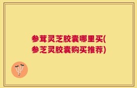 参茸灵芝胶囊哪里买(参芝灵胶囊购买推荐)