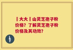 農大大別山灵芝孢子粉价格？了解灵芝孢子粉价格及其功效？
