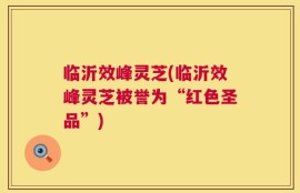 临沂效峰灵芝(临沂效峰灵芝被誉为“红色圣品”)