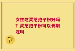 女性吃灵芝孢子粉好吗？灵芝孢子粉可以长期吃吗