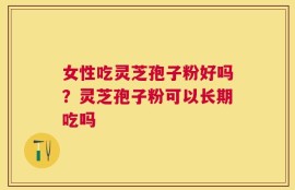 女性吃灵芝孢子粉好吗？灵芝孢子粉可以长期吃吗