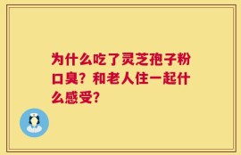 为什么吃了灵芝孢子粉口臭？和老人住一起什么感受？