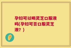 孕妇可以喝灵芝口服液吗(孕妇可否口服灵芝液？)