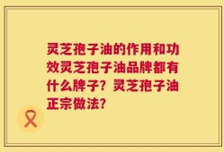 灵芝孢子油的作用和功效灵芝孢子油品牌都有什么牌子？灵芝孢子油正宗做法？