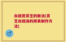 白鸽煲灵芝的做法(灵芝白鸽汤的简易制作方法)