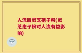 人流后灵芝孢子粉(灵芝孢子粉对人流有益影响)