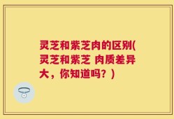 灵芝和紫芝肉的区别(灵芝和紫芝 肉质差异大，你知道吗？)