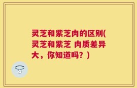 灵芝和紫芝肉的区别(灵芝和紫芝 肉质差异大，你知道吗？)