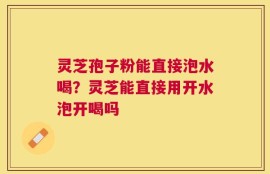 灵芝孢子粉能直接泡水喝？灵芝能直接用开水泡开喝吗