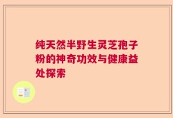 纯天然半野生灵芝孢子粉的神奇功效与健康益处探索