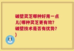 破壁灵芝哪种好用一点儿(哪种灵芝更有效？破壁技术是否有优势？)