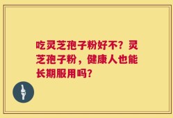 吃灵芝孢子粉好不？灵芝孢子粉，健康人也能长期服用吗？