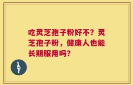 吃灵芝孢子粉好不？灵芝孢子粉，健康人也能长期服用吗？