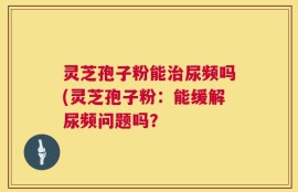 灵芝孢子粉能治尿频吗(灵芝孢子粉：能缓解尿频问题吗？
