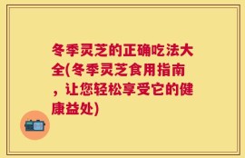 冬季灵芝的正确吃法大全(冬季灵芝食用指南，让您轻松享受它的健康益处)