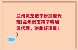 兰州灵芝孢子粉加盟代理(兰州灵芝孢子粉加盟代理，创业好项目！)