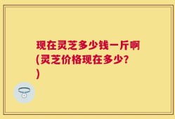 现在灵芝多少钱一斤啊(灵芝价格现在多少？)