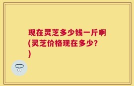 现在灵芝多少钱一斤啊(灵芝价格现在多少？)