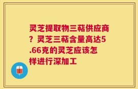 灵芝提取物三萜供应商？灵芝三萜含量高达5.66克的灵芝应该怎样进行深加工