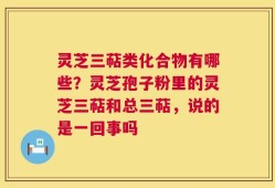 灵芝三萜类化合物有哪些？灵芝孢子粉里的灵芝三萜和总三萜，说的是一回事吗
