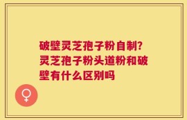 破壁灵芝孢子粉自制？灵芝孢子粉头道粉和破壁有什么区别吗