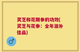 灵芝和花期参的功效(灵芝与花参：全年滋补佳品)