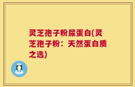 灵芝孢子粉尿蛋白(灵芝孢子粉：天然蛋白质之选)