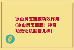 冰山灵芝面膜功效作用(冰山灵芝面膜：神奇功效让肌肤倍儿棒)