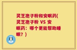 灵芝孢子粉和安眠药(灵芝孢子粉 VS 安眠药：哪个更能帮助睡眠？)