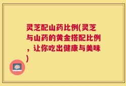 灵芝配山药比例(灵芝与山药的黄金搭配比例，让你吃出健康与美味)