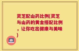 灵芝配山药比例(灵芝与山药的黄金搭配比例，让你吃出健康与美味)
