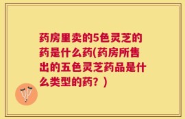 药房里卖的5色灵芝的药是什么药(药房所售出的五色灵芝药品是什么类型的药？)