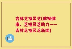 吉林芝福灵芝(重视健康、芝福灵芝助力——吉林芝福灵芝新闻)