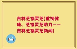 吉林芝福灵芝(重视健康、芝福灵芝助力——吉林芝福灵芝新闻)