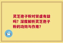 灵芝孢子粉对肾虚有益吗？深度解析灵芝孢子粉的功效与作用？