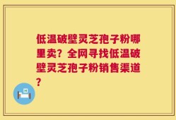 低温破壁灵芝孢子粉哪里卖？全网寻找低温破壁灵芝孢子粉销售渠道？