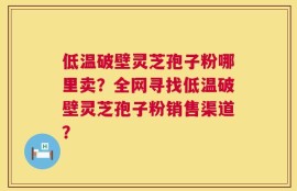 低温破壁灵芝孢子粉哪里卖？全网寻找低温破壁灵芝孢子粉销售渠道？