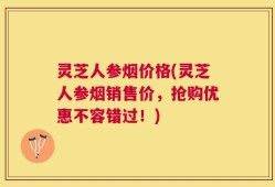 灵芝人参烟价格(灵芝人参烟销售价，抢购优惠不容错过！)