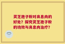 灵芝孢子粉对鼻息肉的好处？探究灵芝孢子粉的功效与鼻息肉治疗？