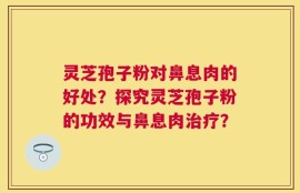 灵芝孢子粉对鼻息肉的好处？探究灵芝孢子粉的功效与鼻息肉治疗？
