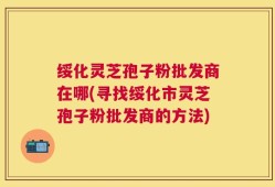 绥化灵芝孢子粉批发商在哪(寻找绥化市灵芝孢子粉批发商的方法)