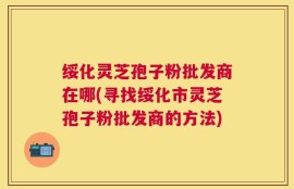 绥化灵芝孢子粉批发商在哪(寻找绥化市灵芝孢子粉批发商的方法)