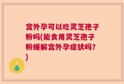 宫外孕可以吃灵芝孢子粉吗(能食用灵芝孢子粉缓解宫外孕症状吗？)
