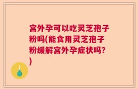 宫外孕可以吃灵芝孢子粉吗(能食用灵芝孢子粉缓解宫外孕症状吗？)